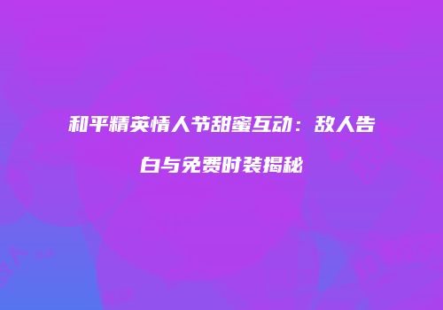 和平精英情人节甜蜜互动：敌人告白与免费时装揭秘