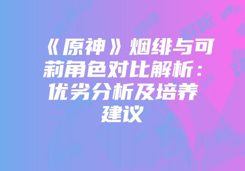 《原神》烟绯与可莉角色对比解析：优劣分析及培养建议