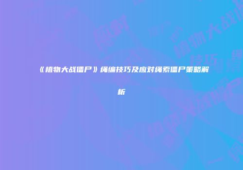 《植物大战僵尸》绳编技巧及应对绳索僵尸策略解析