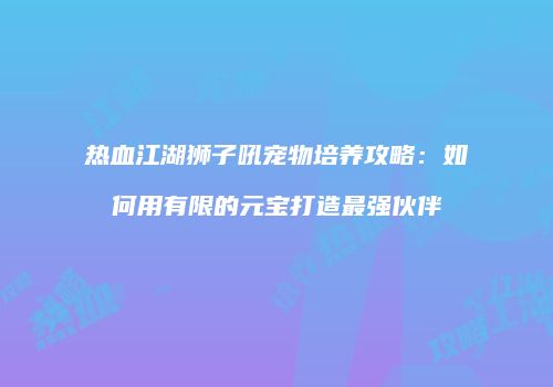 热血江湖狮子吼宠物培养攻略:如何用有限的元宝打造最强伙伴