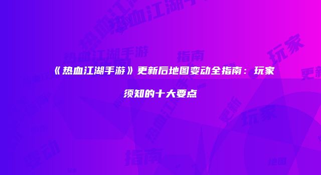 《热血江湖手游》更新后地图变动全指南：玩家须知的十大要点