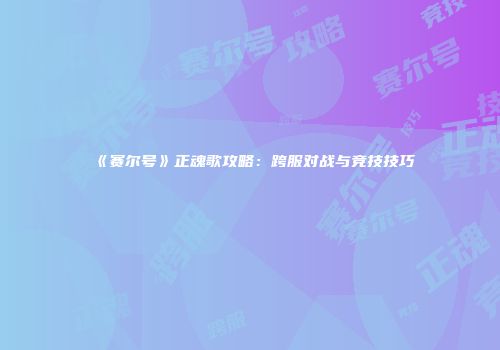 《赛尔号》正魂歌攻略：跨服对战与竞技技巧