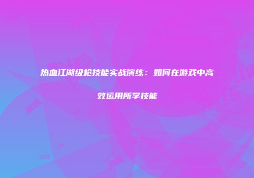 热血江湖级枪技能实战演练：如何在游戏中高效运用所学技能