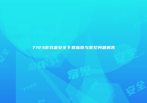7723游戏盒安全下载指南与常见问题解答