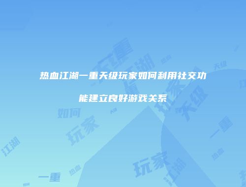 热血江湖一重天级玩家如何利用社交功能建立良好游戏关系