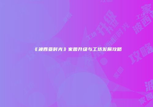 《波西亚时光》家园升级与工坊发展攻略