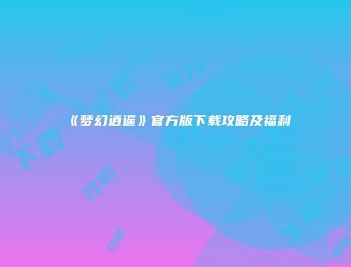 《梦幻逍遥》官方版下载攻略及福利