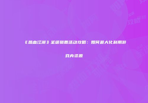《热血江湖》圣诞驯鹿活动攻略:如何最大化利用游戏内资源