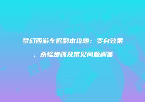 梦幻西游车迟副本攻略：变身效果、杀怪步骤及常见问题解答