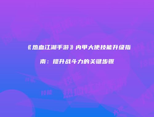 《热血江湖手游》内甲大使技能升级指南：提升战斗力的关键步骤