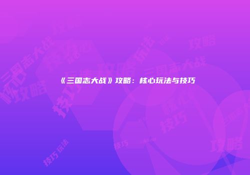 《三国志大战》攻略：核心玩法与技巧