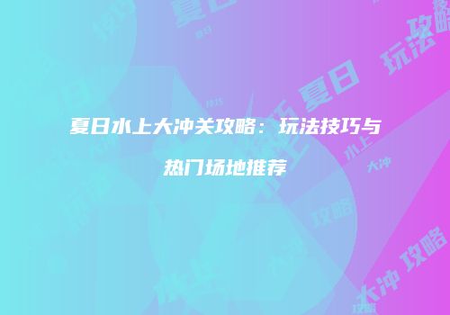 夏日水上大冲关攻略：玩法技巧与热门场地推荐