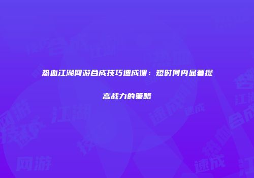 热血江湖网游合成技巧速成课：短时间内显著提高战力的策略