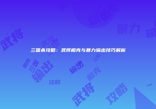 三国杀攻略：武将相克与暴力输出技巧解析