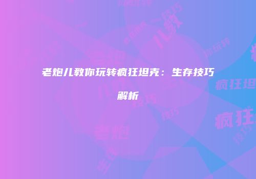 老炮儿教你玩转疯狂坦克：生存技巧解析