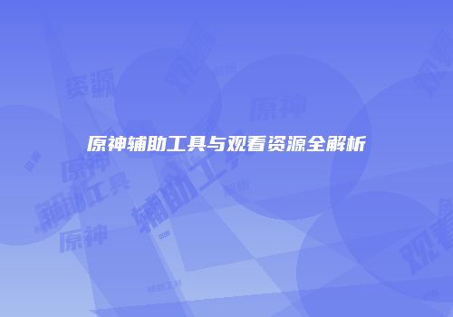 原神辅助工具与观看资源全解析