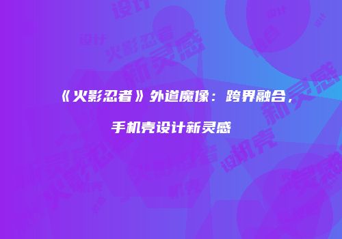 《火影忍者》外道魔像：跨界融合，手机壳设计新灵感