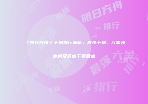 《明日方舟》干员排行解析：最强干员、六星强度榜及最废干员盘点