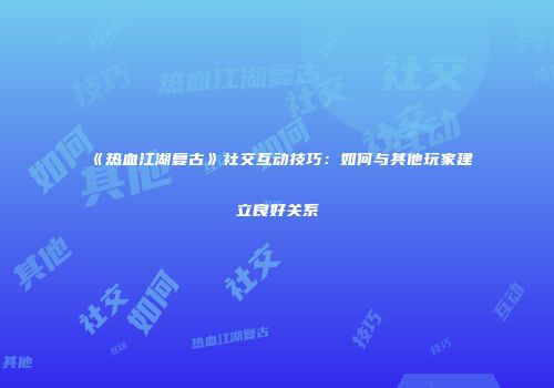 《热血江湖复古》社交互动技巧：如何与其他玩家建立良好关系