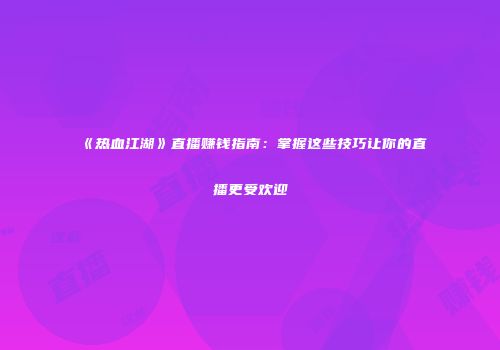 《热血江湖》直播赚钱指南：掌握这些技巧让你的直播更受欢迎