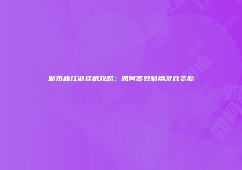新热血江湖挂机攻略：如何高效利用游戏资源