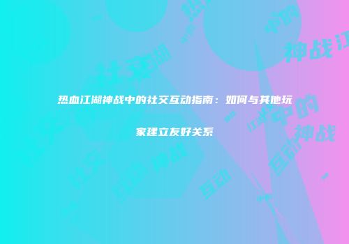热血江湖神战中的社交互动指南：如何与其他玩家建立友好关系