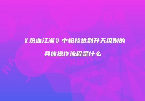 《热血江湖》中枪技达到升天级别的具体操作流程是什么