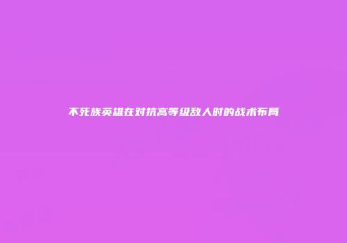 不死族英雄在对抗高等级敌人时的战术布局