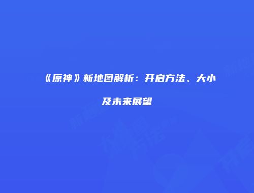 《原神》新地图解析：开启方法、大小及未来展望