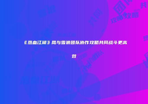 《热血江湖》鹰与雪狼团队协作攻略共同战斗更高效