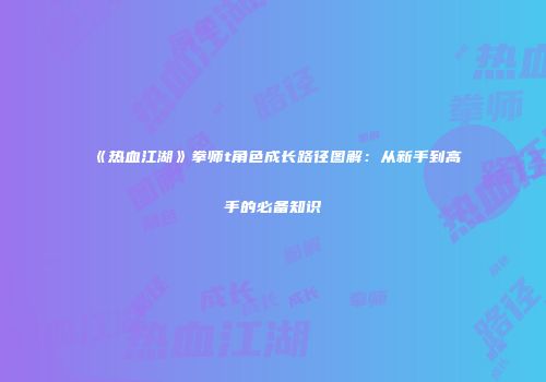 《热血江湖》拳师t角色成长路径图解：从新手到高手的必备知识
