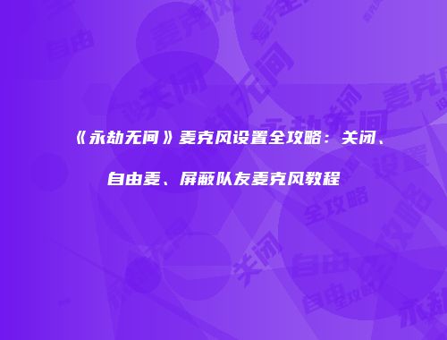 《永劫无间》麦克风设置全攻略：关闭、自由麦、屏蔽队友麦克风教程