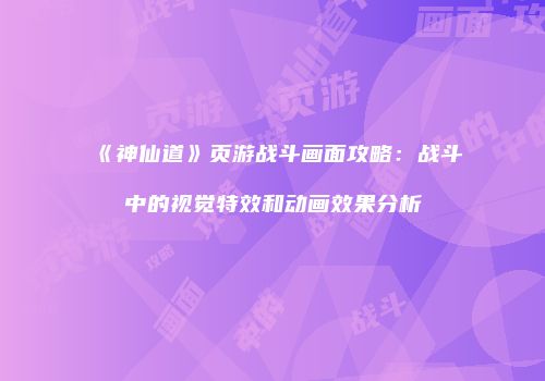 《神仙道》页游战斗画面攻略：战斗中的视觉特效和动画效果分析