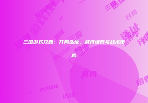 三国游戏攻略：开局选址、武将培养与战术策略