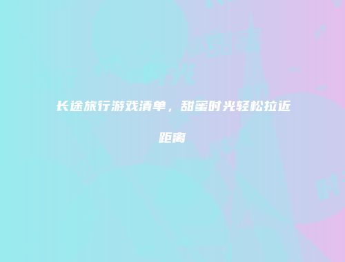 长途旅行游戏清单，甜蜜时光轻松拉近距离