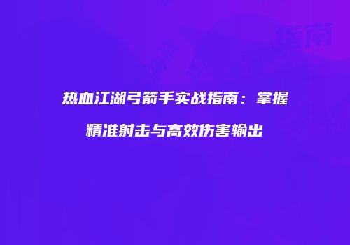 热血江湖弓箭手实战指南:掌握精准射击与高效伤害输出