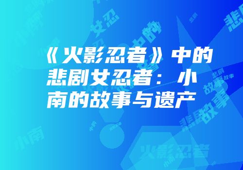《火影忍者》中的悲剧女忍者：小南的故事与遗产