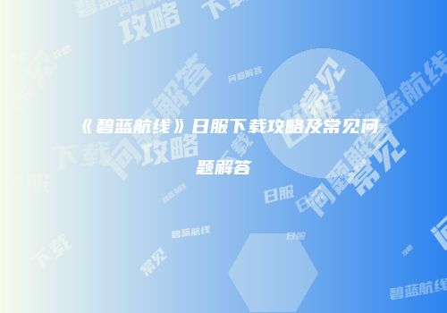 《碧蓝航线》日服下载攻略及常见问题解答