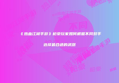 《热血江湖手游》枪豪玩家如何根据不同对手选择最合适的武器