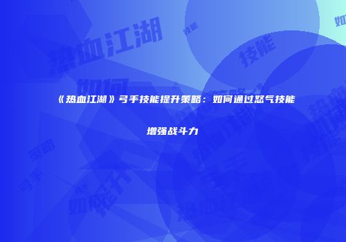 《热血江湖》弓手技能提升策略：如何通过怒气技能增强战斗力