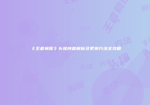 《王者荣耀》头像问题解析及更换方法全攻略