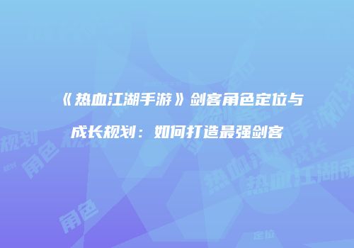 《热血江湖手游》剑客角色定位与成长规划：如何打造最强剑客
