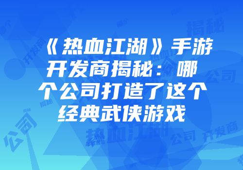 《热血江湖》手游开发商揭秘：哪个公司打造了这个经典武侠游戏