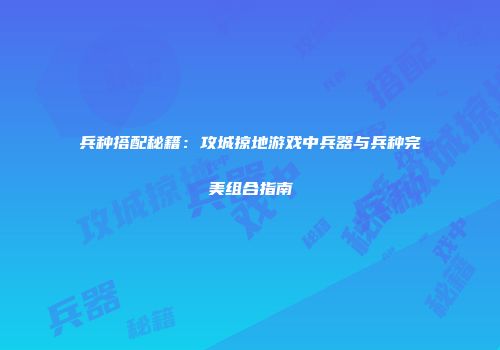 兵种搭配秘籍:攻城掠地游戏中兵器与兵种完美组合指南