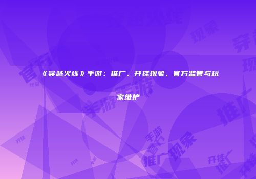 《穿越火线》手游：推广、开挂现象、官方监管与玩家维护
