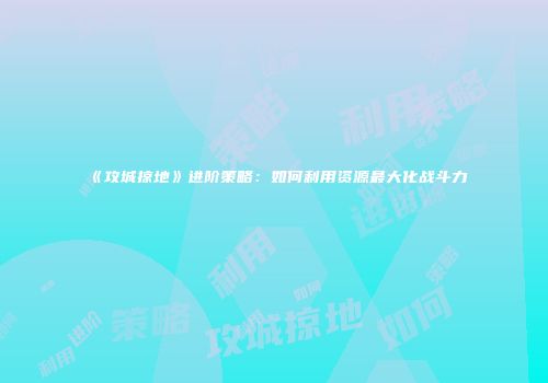 《攻城掠地》进阶策略:如何利用资源最大化战斗力