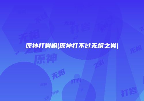 原神打岩相(原神打不过无相之岩)