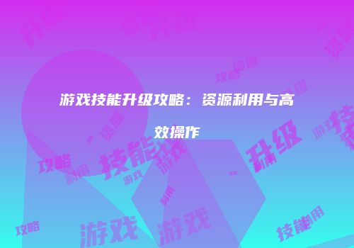 游戏技能升级攻略：资源利用与高效操作