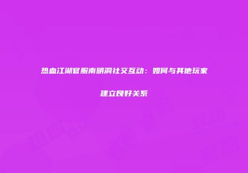 热血江湖官服南明洞社交互动：如何与其他玩家建立良好关系