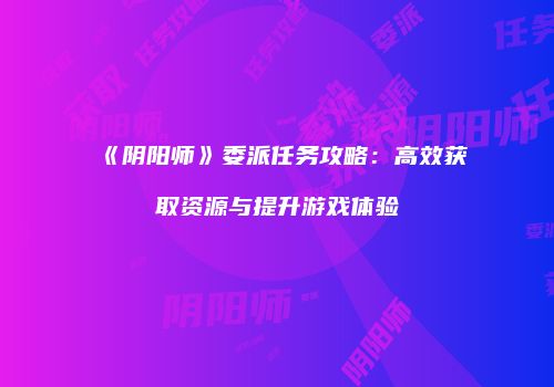 《阴阳师》委派任务攻略：高效获取资源与提升游戏体验